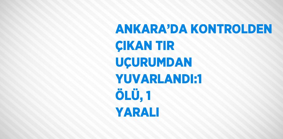 ANKARA’DA KONTROLDEN ÇIKAN TIR UÇURUMDAN YUVARLANDI:1 ÖLÜ, 1 YARALI