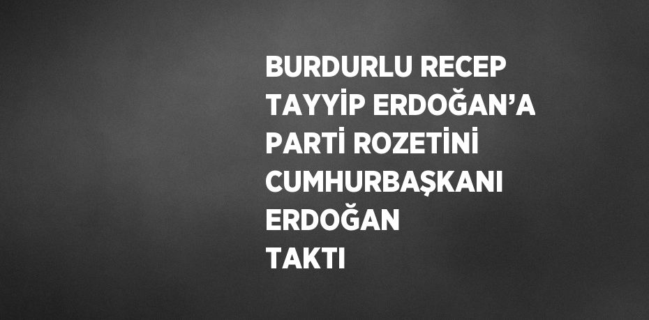 BURDURLU RECEP TAYYİP ERDOĞAN’A PARTİ ROZETİNİ CUMHURBAŞKANI ERDOĞAN TAKTI