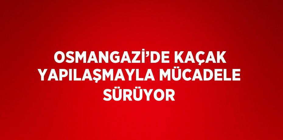 OSMANGAZİ’DE KAÇAK YAPILAŞMAYLA MÜCADELE SÜRÜYOR