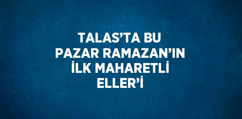 TALAS’TA BU PAZAR RAMAZAN’IN İLK MAHARETLİ ELLER’İ