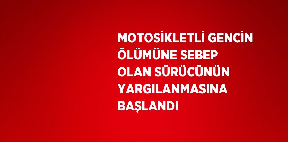 MOTOSİKLETLİ GENCİN ÖLÜMÜNE SEBEP OLAN SÜRÜCÜNÜN YARGILANMASINA BAŞLANDI