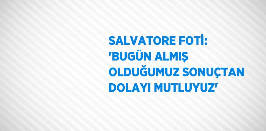 SALVATORE FOTİ: 'BUGÜN ALMIŞ OLDUĞUMUZ SONUÇTAN DOLAYI MUTLUYUZ'