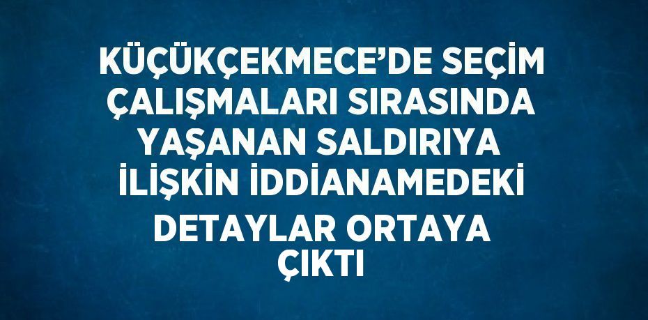 KÜÇÜKÇEKMECE’DE SEÇİM ÇALIŞMALARI SIRASINDA YAŞANAN SALDIRIYA İLİŞKİN İDDİANAMEDEKİ DETAYLAR ORTAYA ÇIKTI