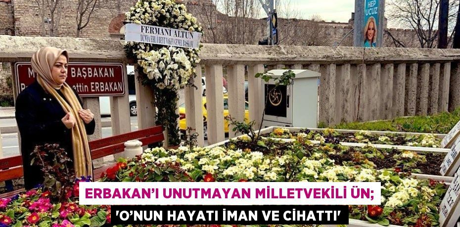 ERBAKAN’I UNUTMAYAN MİLLETVEKİLİ ÜN; 'O’NUN HAYATI İMAN VE CİHATTI'