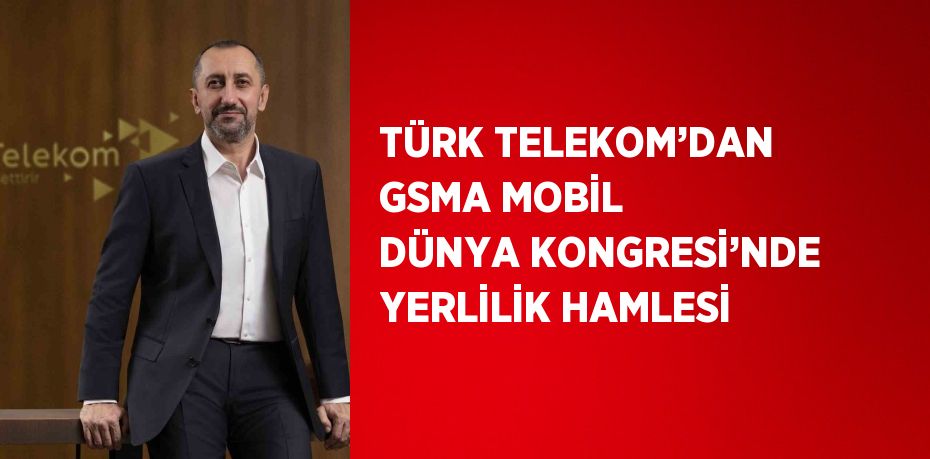 TÜRK TELEKOM’DAN GSMA MOBİL DÜNYA KONGRESİ’NDE YERLİLİK HAMLESİ