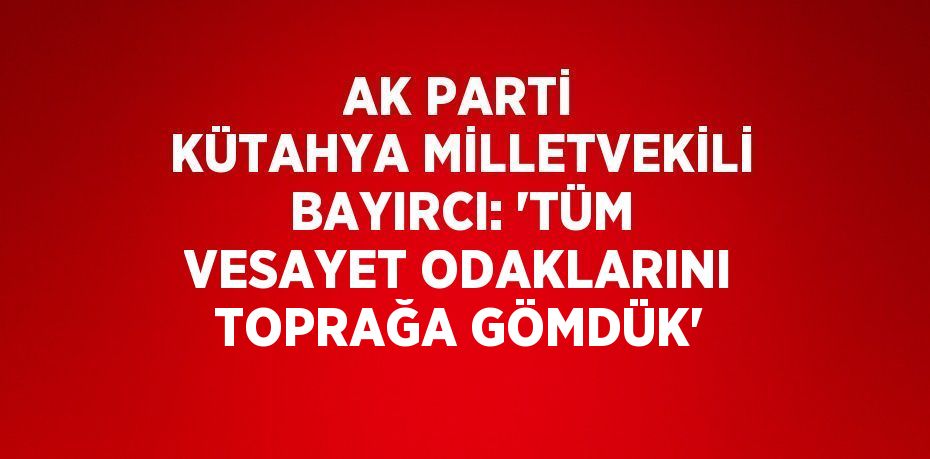 AK PARTİ KÜTAHYA MİLLETVEKİLİ BAYIRCI: 'TÜM VESAYET ODAKLARINI TOPRAĞA GÖMDÜK'