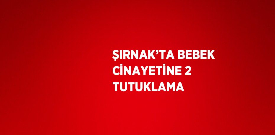 ŞIRNAK’TA BEBEK CİNAYETİNE 2 TUTUKLAMA