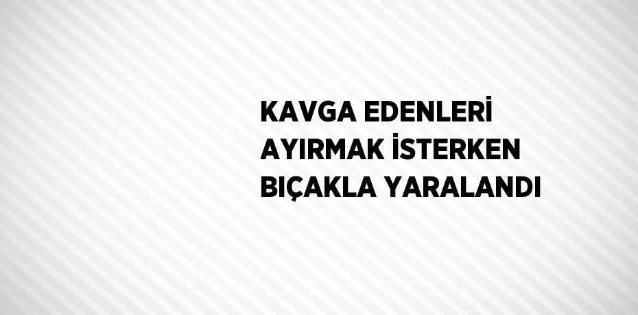 KAVGA EDENLERİ AYIRMAK İSTERKEN BIÇAKLA YARALANDI