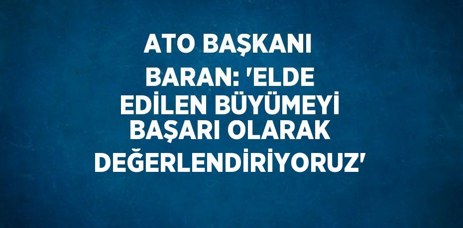 ATO BAŞKANI BARAN: 'ELDE EDİLEN BÜYÜMEYİ BAŞARI OLARAK DEĞERLENDİRİYORUZ'