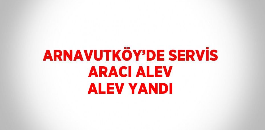 ARNAVUTKÖY’DE SERVİS ARACI ALEV ALEV YANDI