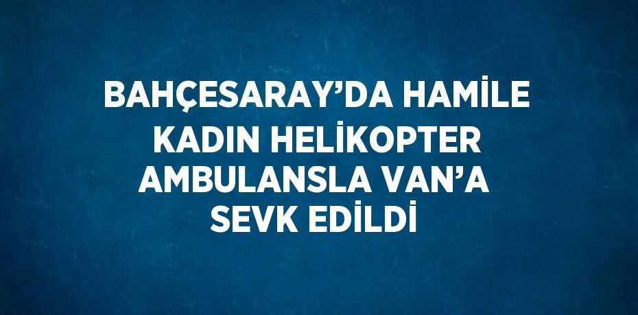 BAHÇESARAY’DA HAMİLE KADIN HELİKOPTER AMBULANSLA VAN’A SEVK EDİLDİ