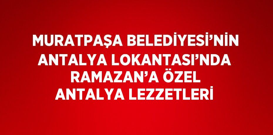 MURATPAŞA BELEDİYESİ’NİN ANTALYA LOKANTASI’NDA RAMAZAN’A ÖZEL ANTALYA LEZZETLERİ