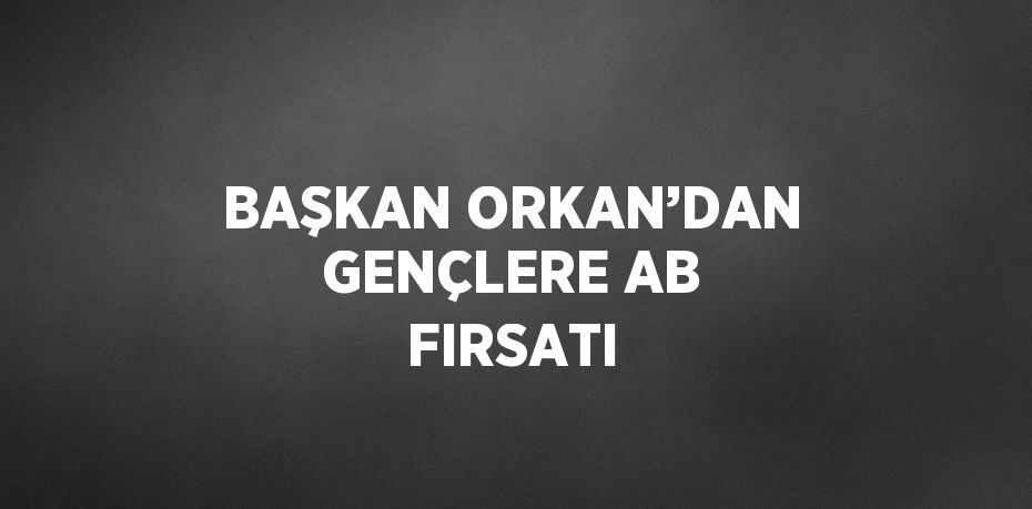 BAŞKAN ORKAN’DAN GENÇLERE AB FIRSATI