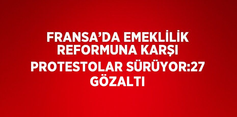 FRANSA’DA EMEKLİLİK REFORMUNA KARŞI PROTESTOLAR SÜRÜYOR:27 GÖZALTI