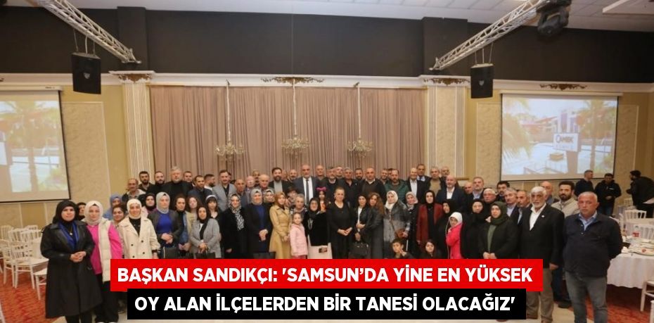 BAŞKAN SANDIKÇI: 'SAMSUN’DA YİNE EN YÜKSEK OY ALAN İLÇELERDEN BİR TANESİ OLACAĞIZ'