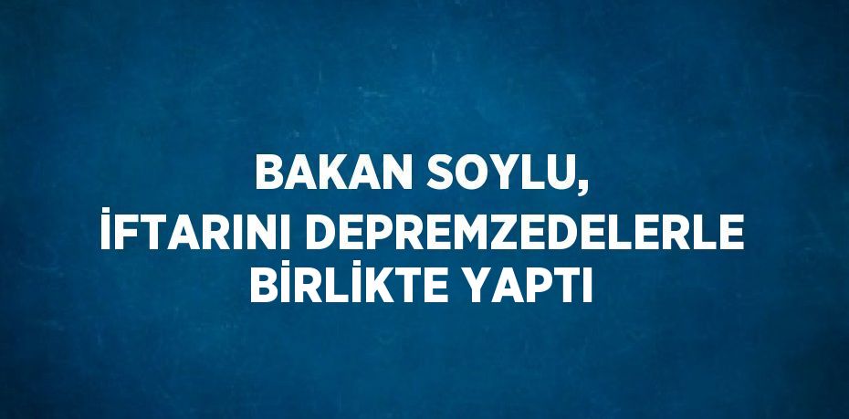 BAKAN SOYLU, İFTARINI DEPREMZEDELERLE BİRLİKTE YAPTI