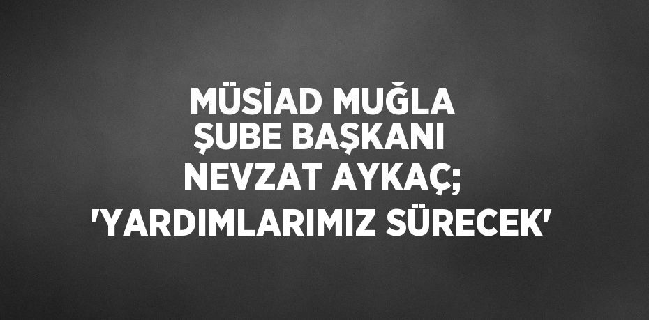 MÜSİAD MUĞLA ŞUBE BAŞKANI NEVZAT AYKAÇ; 'YARDIMLARIMIZ SÜRECEK'