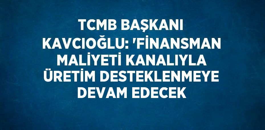 TCMB BAŞKANI KAVCIOĞLU: 'FİNANSMAN MALİYETİ KANALIYLA ÜRETİM DESTEKLENMEYE DEVAM EDECEK