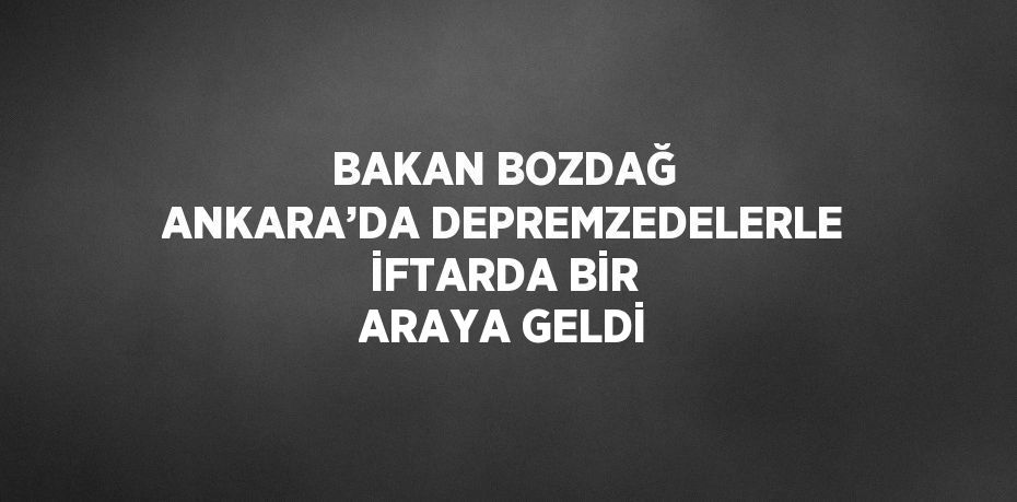 BAKAN BOZDAĞ ANKARA’DA DEPREMZEDELERLE İFTARDA BİR ARAYA GELDİ