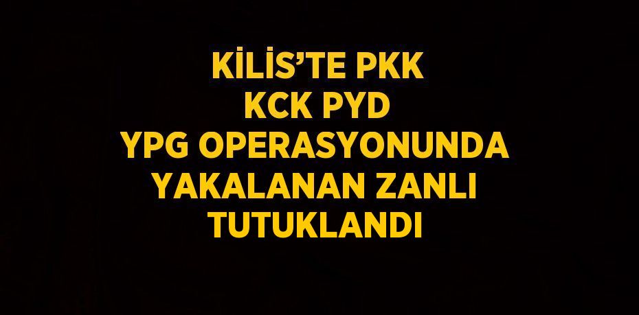 KİLİS’TE PKK KCK PYD YPG OPERASYONUNDA YAKALANAN ZANLI TUTUKLANDI