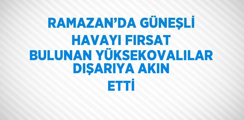 RAMAZAN’DA GÜNEŞLİ HAVAYI FIRSAT BULUNAN YÜKSEKOVALILAR DIŞARIYA AKIN ETTİ