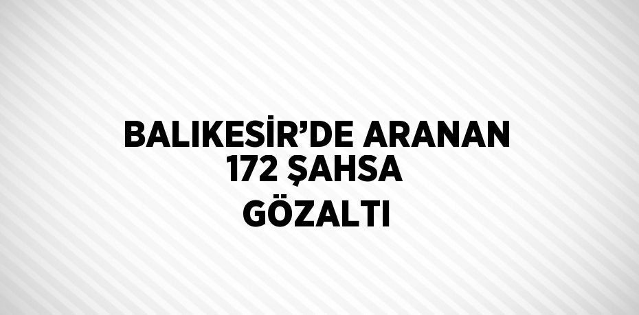 BALIKESİR’DE ARANAN 172 ŞAHSA GÖZALTI
