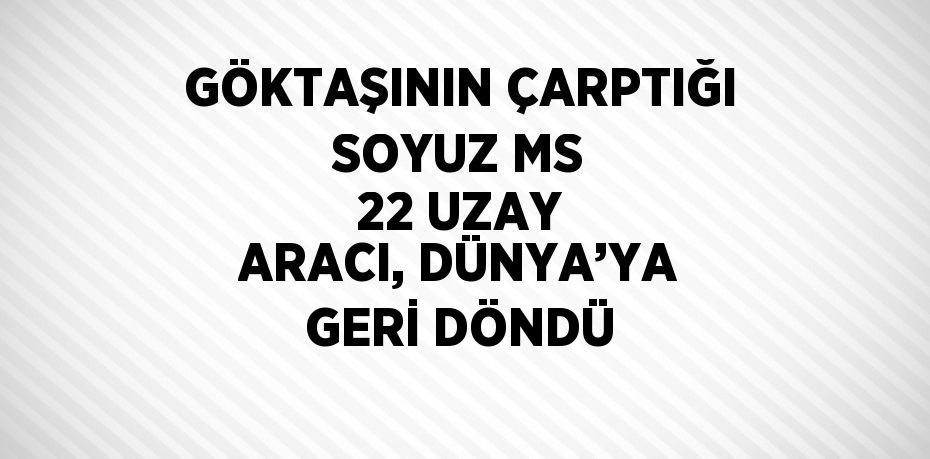 GÖKTAŞININ ÇARPTIĞI SOYUZ MS 22 UZAY ARACI, DÜNYA’YA GERİ DÖNDÜ