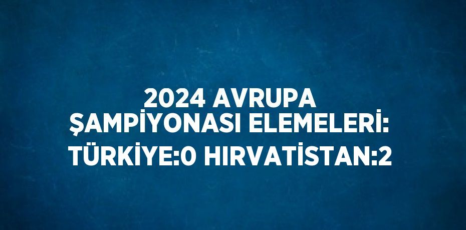 2024 AVRUPA ŞAMPİYONASI ELEMELERİ: TÜRKİYE:0 HIRVATİSTAN:2