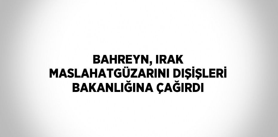 BAHREYN, IRAK MASLAHATGÜZARINI DIŞİŞLERİ BAKANLIĞINA ÇAĞIRDI