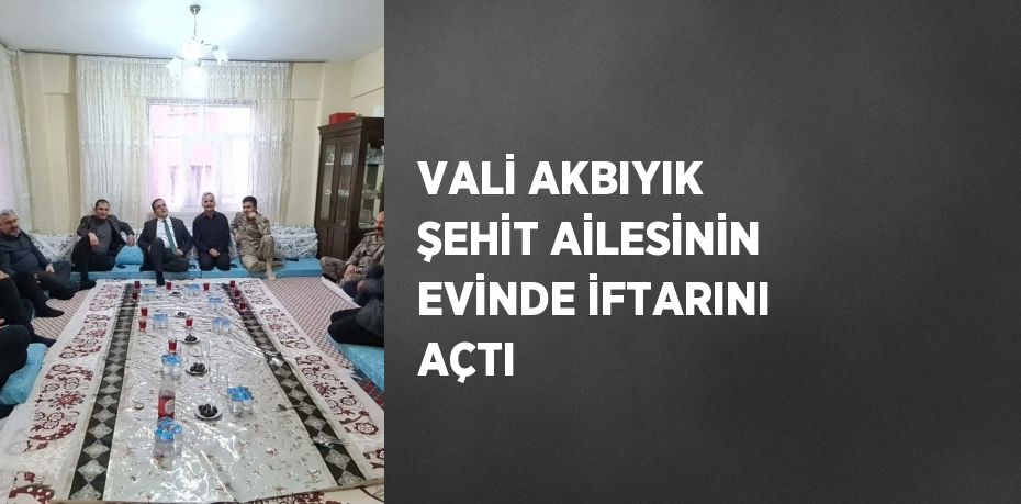 VALİ AKBIYIK ŞEHİT AİLESİNİN EVİNDE İFTARINI AÇTI