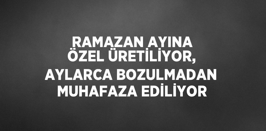 RAMAZAN AYINA ÖZEL ÜRETİLİYOR, AYLARCA BOZULMADAN MUHAFAZA EDİLİYOR