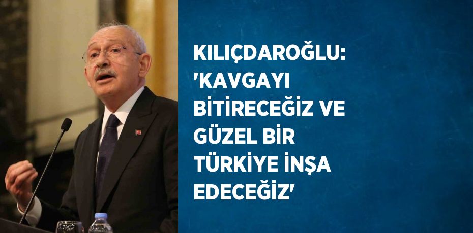 KILIÇDAROĞLU: 'KAVGAYI BİTİRECEĞİZ VE GÜZEL BİR TÜRKİYE İNŞA EDECEĞİZ'