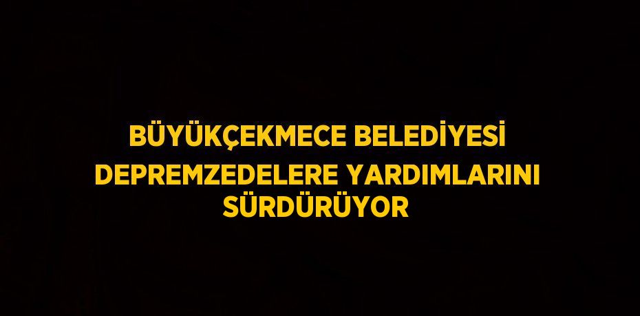 BÜYÜKÇEKMECE BELEDİYESİ DEPREMZEDELERE YARDIMLARINI SÜRDÜRÜYOR