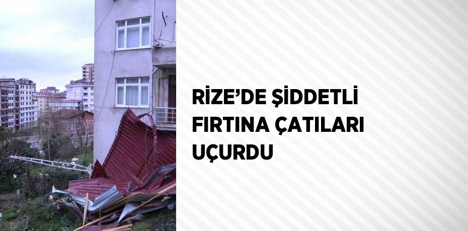 RİZE’DE ŞİDDETLİ FIRTINA ÇATILARI UÇURDU