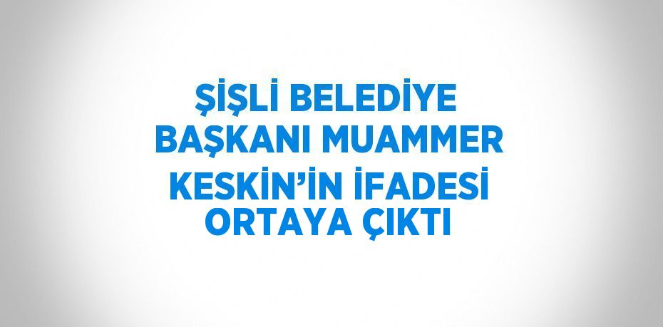 ŞİŞLİ BELEDİYE BAŞKANI MUAMMER KESKİN’İN İFADESİ ORTAYA ÇIKTI