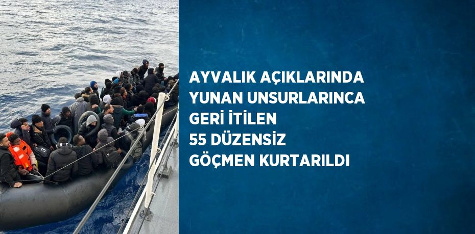 AYVALIK AÇIKLARINDA YUNAN UNSURLARINCA GERİ İTİLEN 55 DÜZENSİZ GÖÇMEN KURTARILDI