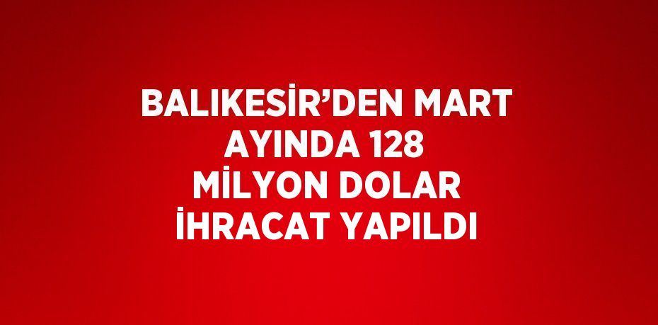 BALIKESİR’DEN MART AYINDA 128 MİLYON DOLAR İHRACAT YAPILDI