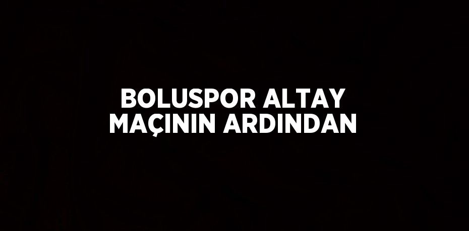 BOLUSPOR ALTAY MAÇININ ARDINDAN