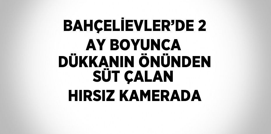 BAHÇELİEVLER’DE 2 AY BOYUNCA DÜKKANIN ÖNÜNDEN SÜT ÇALAN HIRSIZ KAMERADA