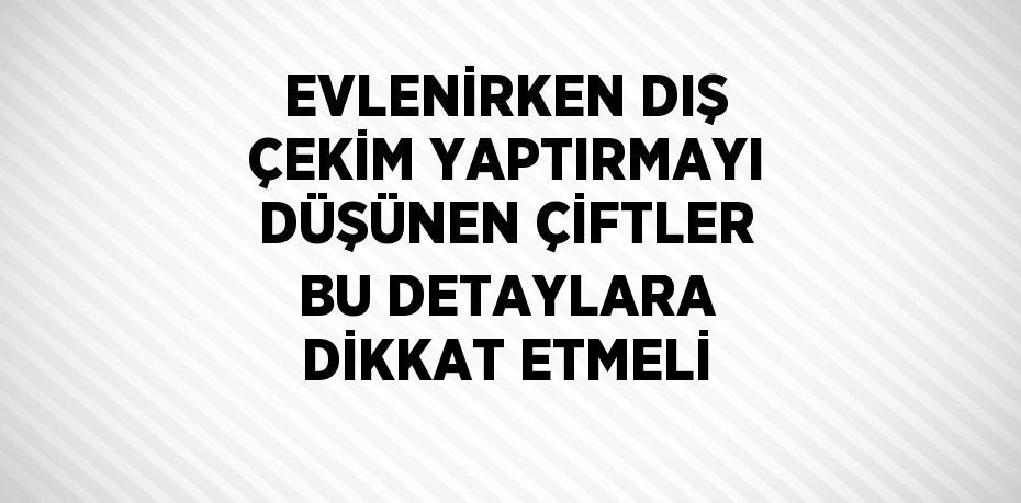 EVLENİRKEN DIŞ ÇEKİM YAPTIRMAYI DÜŞÜNEN ÇİFTLER BU DETAYLARA DİKKAT ETMELİ