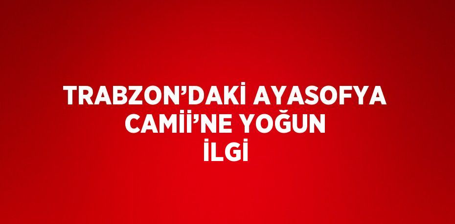 TRABZON’DAKİ AYASOFYA CAMİİ’NE YOĞUN İLGİ