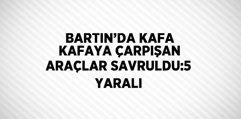 BARTIN’DA KAFA KAFAYA ÇARPIŞAN ARAÇLAR SAVRULDU:5 YARALI