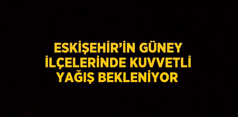 ESKİŞEHİR’İN GÜNEY İLÇELERİNDE KUVVETLİ YAĞIŞ BEKLENİYOR