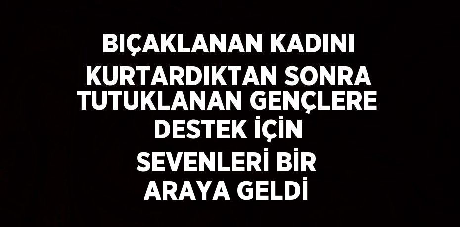 BIÇAKLANAN KADINI KURTARDIKTAN SONRA TUTUKLANAN GENÇLERE DESTEK İÇİN SEVENLERİ BİR ARAYA GELDİ