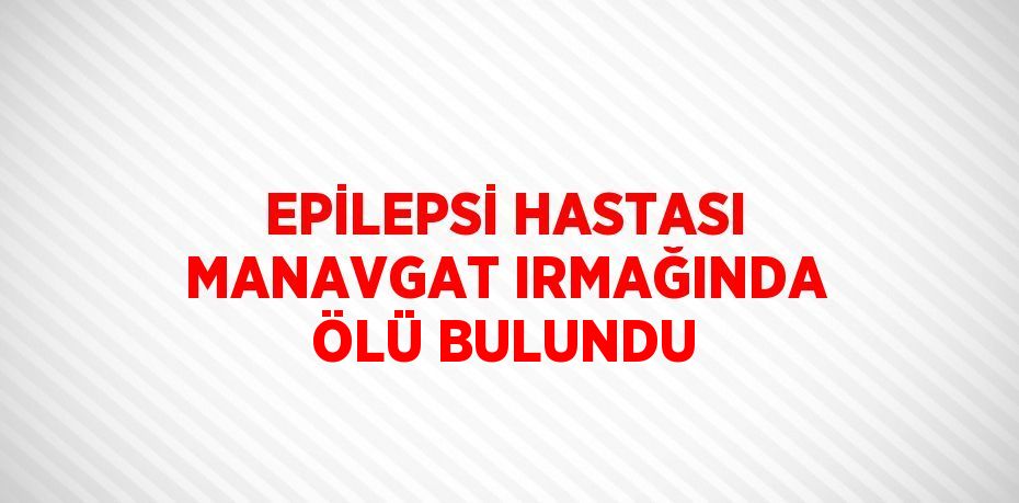 EPİLEPSİ HASTASI MANAVGAT IRMAĞINDA ÖLÜ BULUNDU