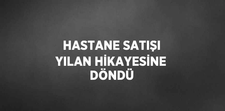 HASTANE SATIŞI YILAN HİKAYESİNE DÖNDÜ