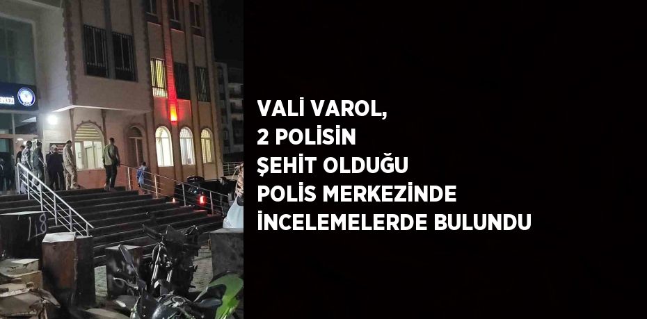 VALİ VAROL, 2 POLİSİN ŞEHİT OLDUĞU POLİS MERKEZİNDE İNCELEMELERDE BULUNDU