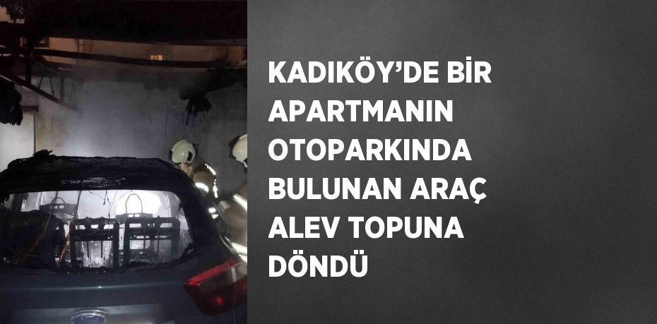 KADIKÖY’DE BİR APARTMANIN OTOPARKINDA BULUNAN ARAÇ ALEV TOPUNA DÖNDÜ