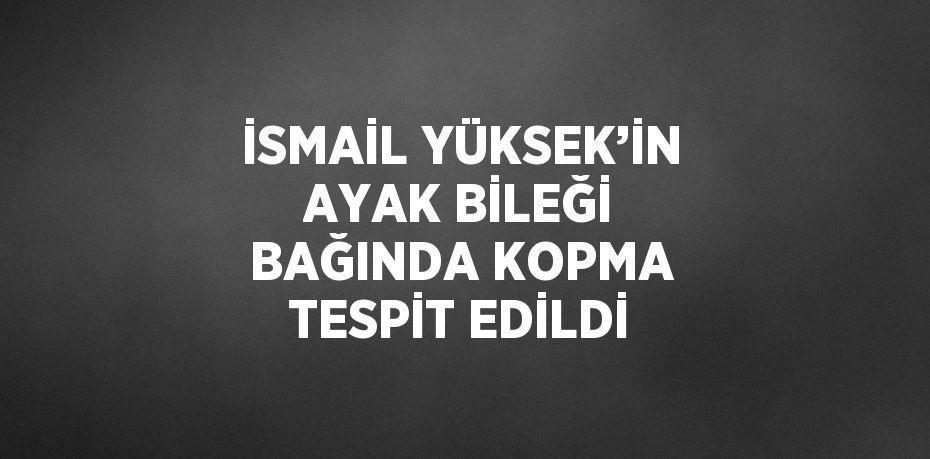 İSMAİL YÜKSEK’İN AYAK BİLEĞİ BAĞINDA KOPMA TESPİT EDİLDİ