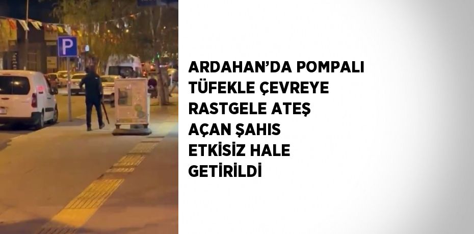 ARDAHAN’DA POMPALI TÜFEKLE ÇEVREYE RASTGELE ATEŞ AÇAN ŞAHIS ETKİSİZ HALE GETİRİLDİ